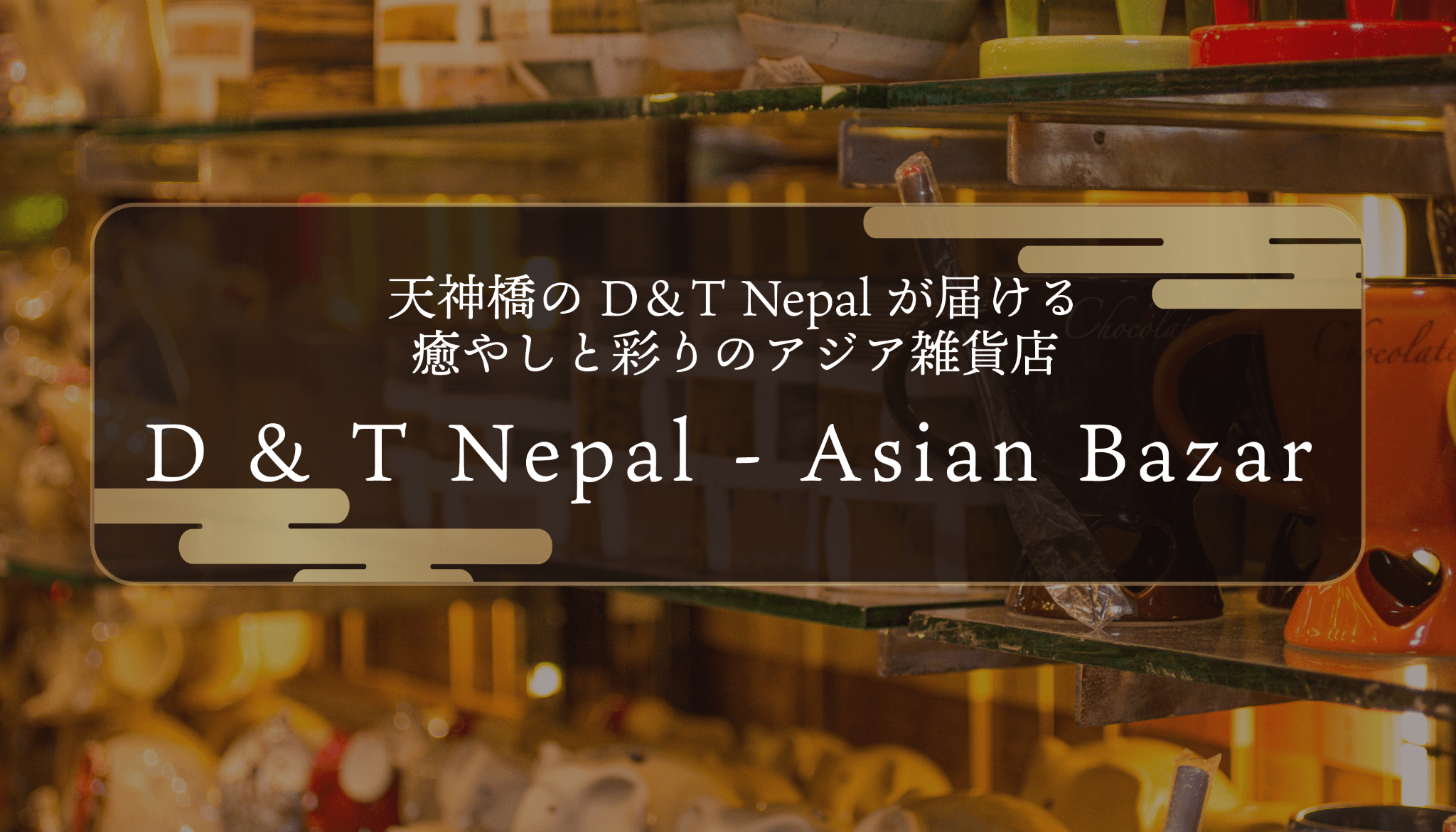 天神橋のD＆T Nepalが届ける癒やしと彩りのアジア雑貨店